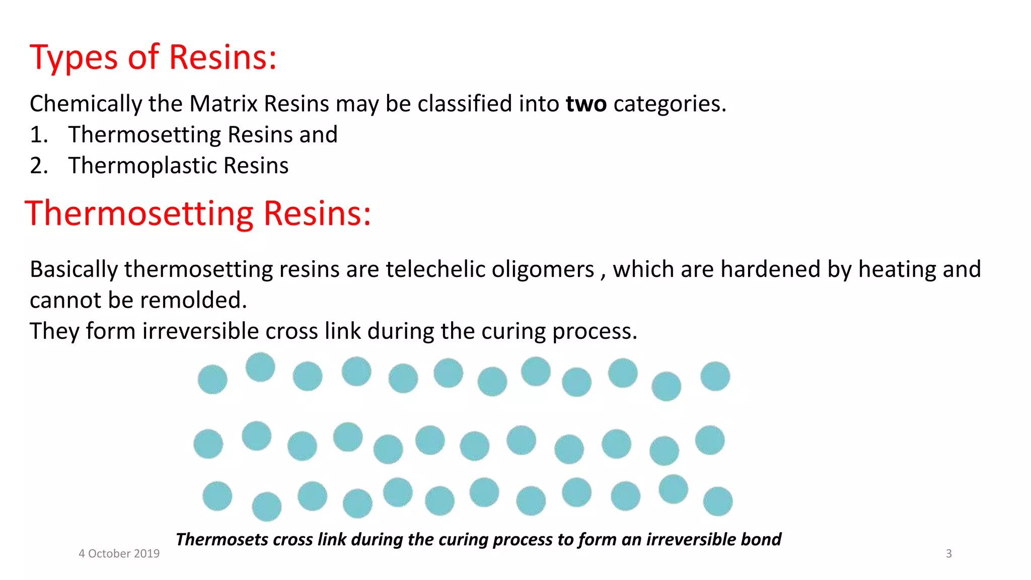 Types of Resins:
Chemically the Matrix Resins may be classified into two categories.
1. Thermosetting Resins and
2. Thermoplastic Resins
Thermosetting Resins:
Basically thermosetting resins are telechelic oligomers , which are hardened by heating and
cannot be remolded.
They form irreversible cross link during the curing process.
Thermosets cross link during the curing process to form an irreversible bond
4 October 2019 3
 