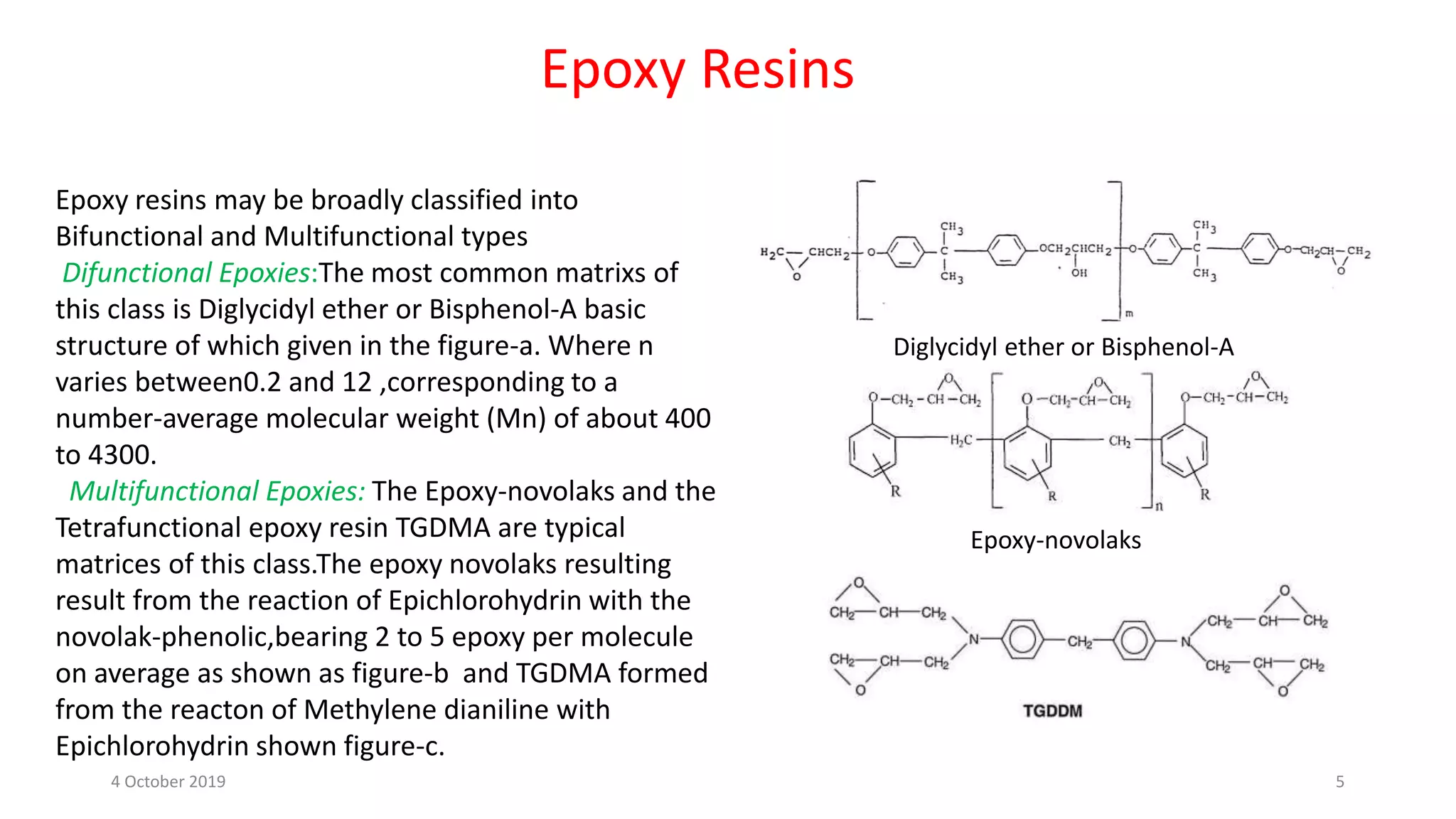 Epoxy Resins
Epoxy resins may be broadly classified into
Bifunctional and Multifunctional types
Difunctional Epoxies:The most common matrixs of
this class is Diglycidyl ether or Bisphenol-A basic
structure of which given in the figure-a. Where n
varies between0.2 and 12 ,corresponding to a
number-average molecular weight (Mn) of about 400
to 4300.
Multifunctional Epoxies: The Epoxy-novolaks and the
Tetrafunctional epoxy resin TGDMA are typical
matrices of this class.The epoxy novolaks resulting
result from the reaction of Epichlorohydrin with the
novolak-phenolic,bearing 2 to 5 epoxy per molecule
on average as shown as figure-b and TGDMA formed
from the reacton of Methylene dianiline with
Epichlorohydrin shown figure-c.
Diglycidyl ether or Bisphenol-A
Epoxy-novolaks
4 October 2019 5
 