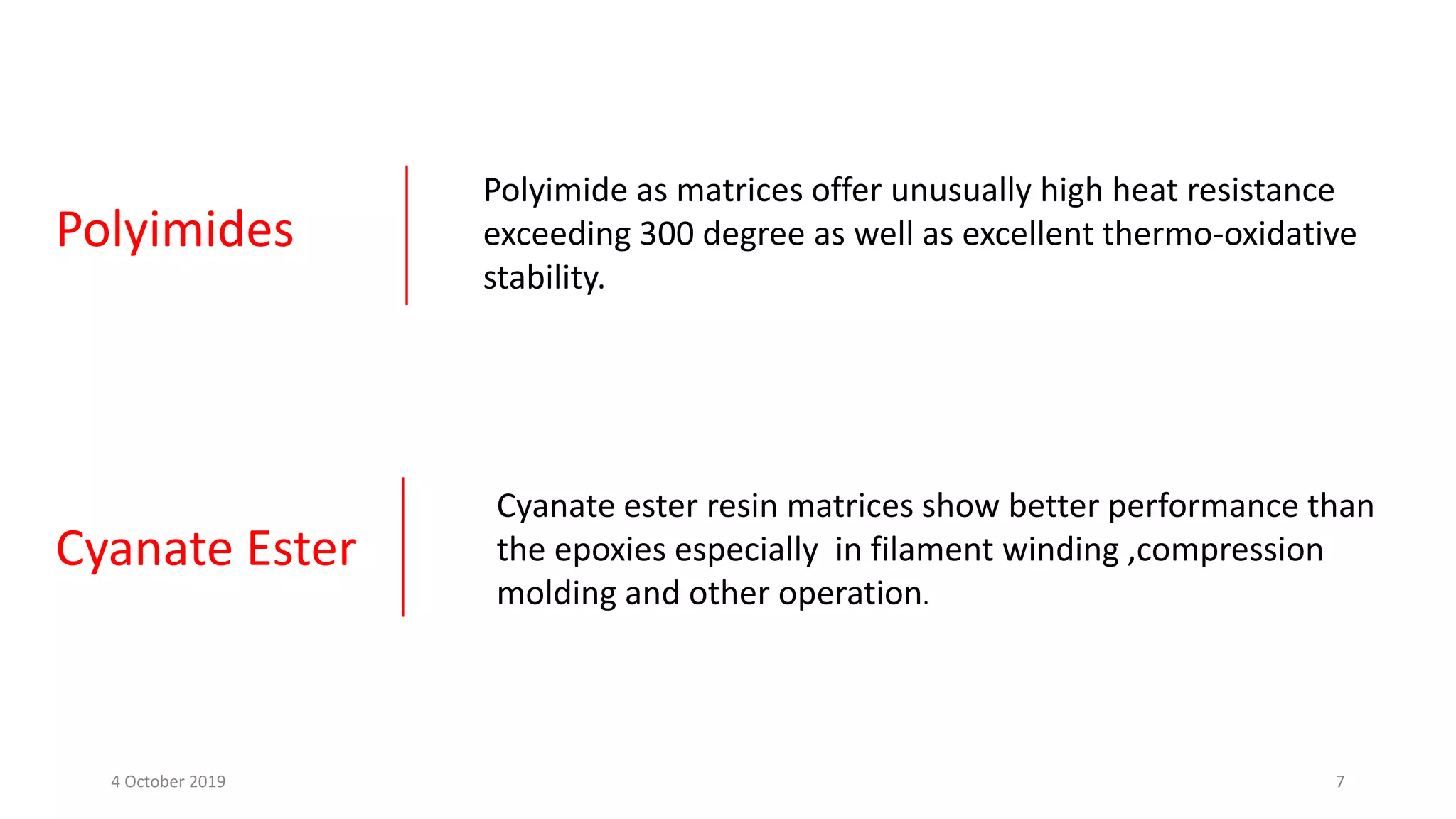 Polyimides
Polyimide as matrices offer unusually high heat resistance
exceeding 300 degree as well as excellent thermo-oxidative
stability.
Cyanate Ester
Cyanate ester resin matrices show better performance than
the epoxies especially in filament winding ,compression
molding and other operation.
4 October 2019 7
 