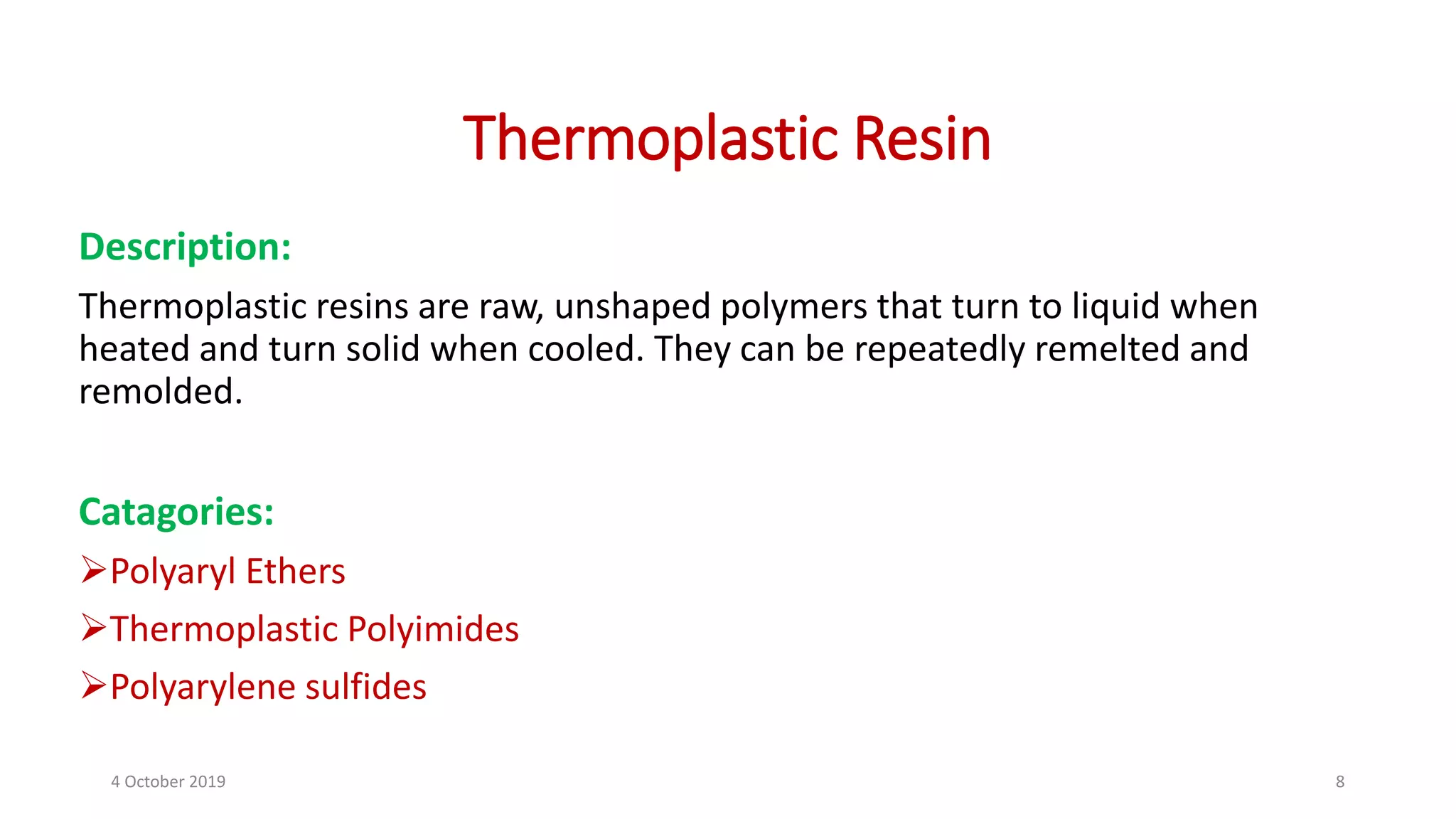 Thermoplastic Resin
Description:
Thermoplastic resins are raw, unshaped polymers that turn to liquid when
heated and turn solid when cooled. They can be repeatedly remelted and
remolded.
Catagories:
Polyaryl Ethers
Thermoplastic Polyimides
Polyarylene sulfides
4 October 2019 8
 