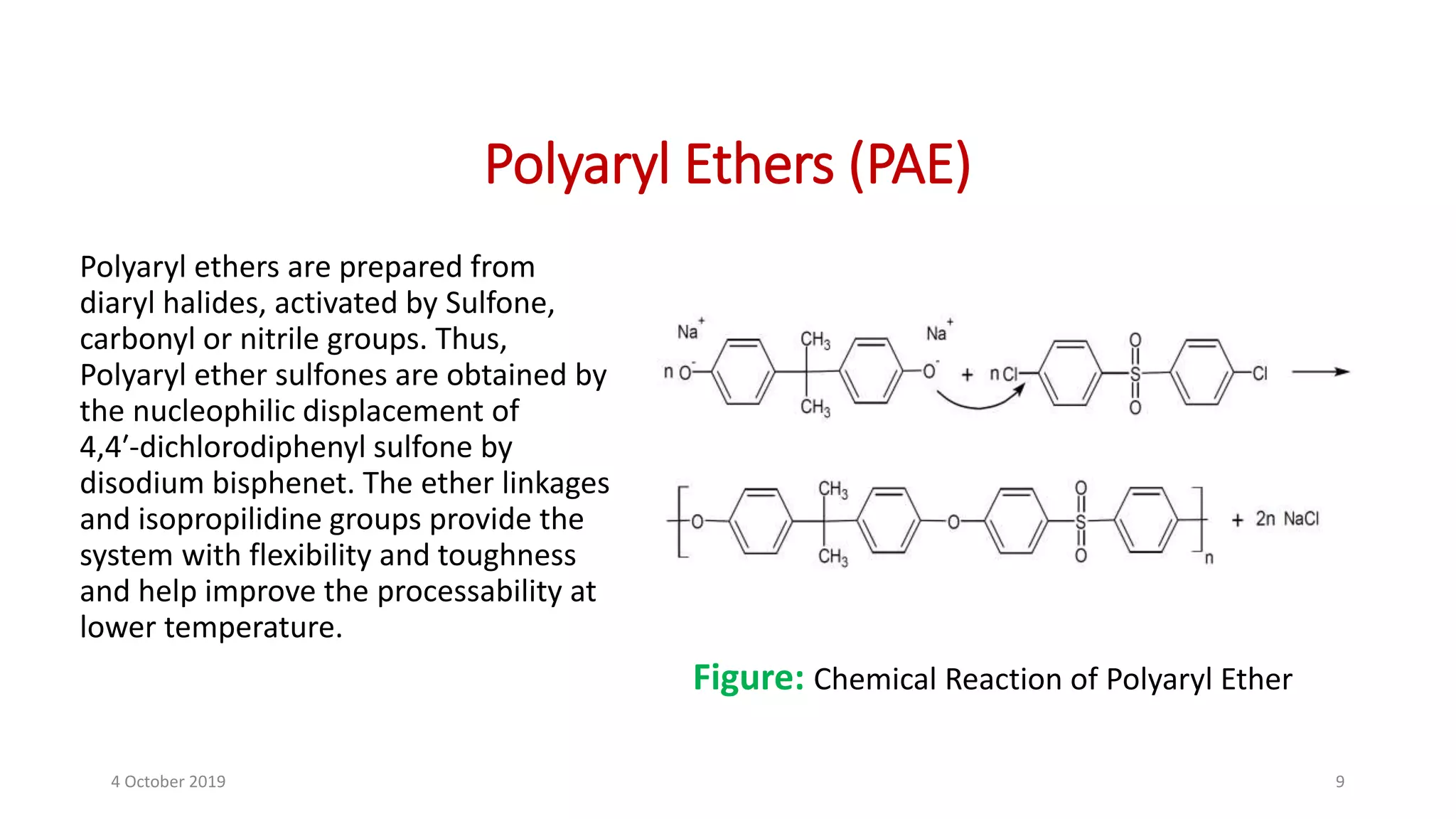 Polyaryl Ethers (PAE)
Polyaryl ethers are prepared from
diaryl halides, activated by Sulfone,
carbonyl or nitrile groups. Thus,
Polyaryl ether sulfones are obtained by
the nucleophilic displacement of
4,4′‐dichlorodiphenyl sulfone by
disodium bisphenet. The ether linkages
and isopropilidine groups provide the
system with flexibility and toughness
and help improve the processability at
lower temperature.
Figure: Chemical Reaction of Polyaryl Ether
4 October 2019 9
 