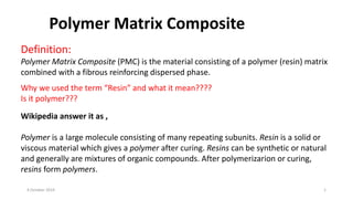 Definition:
Polymer Matrix Composite (PMC) is the material consisting of a polymer (resin) matrix
combined with a fibrous reinforcing dispersed phase.
Why we used the term “Resin” and what it mean????
Is it polymer???
Wikipedia answer it as ,
Polymer is a large molecule consisting of many repeating subunits. Resin is a solid or
viscous material which gives a polymer after curing. Resins can be synthetic or natural
and generally are mixtures of organic compounds. After polymerizarion or curing,
resins form polymers.
4 October 2019 1
Polymer Matrix Composite
 
