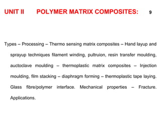 UNIT II POLYMER MATRIX COMPOSITES: 9
Types – Processing – Thermo sensing matrix composites – Hand layup and
sprayup techniques filament winding, pultruion, resin transfer moulding,
auctoclave moulding – thermoplastic matrix composites – Injection
moulding, film stacking – diaphragm forming – thermoplastic tape laying.
Glass fibre/polymer interface. Mechanical properties – Fracture.
Applications.
 