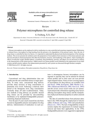 International Journal of Pharmaceutics 282 (2004) 1–18
Review
Polymer microspheres for controlled drug release
S. Freiberg, X.X. Zhu∗
Département de chimie, Université de Montréal, C.P. 6128, Succursale Centre-ville, Montréal, Que., Canada H3C 3J7
Received 12 December 2003; received in revised form 21 April 2004; accepted 22 April 2004
Abstract
Polymer microspheres can be employed to deliver medication in a rate-controlled and sometimes targeted manner. Medication
is released from a microsphere by drug leaching from the polymer or by degradation of the polymer matrix. Since the rate of
drug release is controlled by these two factors, it is important to understand the physical and chemical properties of the releasing
medium. This review presents the methods used in the preparation of microspheres from monomers or from linear polymers and
discusses the physio-chemical properties that affect the formation, structure, and morphology of the spheres. Topics including the
effects of molecular weight, blended spheres, crystallinity, drug distribution, porosity, and sphere size are discussed in relation
to the characteristics of the release process. Added control over release proﬁles can be obtained by the employment of core-shell
systems and pH-sensitive spheres; the enhancements presented by such systems are discussed through literature examples.
© 2004 Elsevier B.V. All rights reserved.
Keywords: Polymer microspheres; Microsphere preparation; Drug delivery; Drug release rate
1. Introduction
Conventional oral drug administration does not
usually provide rate-controlled release or target speci-
ﬁcity. In many cases, conventional drug delivery
provides sharp increases of drug concentration at
potentially toxic levels. Following a relatively short
period at the therapeutic level, drug concentration
eventually drops off until re-administration. Today
new methods of drug delivery are possible: desired
drug release can be provided by rate-controlling
membranes or by implanted biodegradable polymers
containing dispersed medication.
Over the past 25 years much research has also been
focused on degradable polymer microspheres for drug
delivery. Administration of medication via such sys-
∗ Corresponding author.
tems is advantageous because microspheres can be
ingested or injected; they can be tailored for desired
release proﬁles and in some cases can even provide
organ-targeted release. Some reviews covering aspects
of microspheres for drug delivery are available (Jalil
and Nixon, 1990b; Kawaguchi, 2000; Mueller et al.,
2001; Edlund and Albertsson, 2002; Vasir et al., 2003)
and this review covers recent works not yet summa-
rized and provides information regarding many factors
affecting microsphere drug release and the manipula-
tion of physical/chemical properties to achieve desired
results.
The idea of controlled release from polymers dates
back to the 1960s through the employment of silicone
rubber (Folkman and Long, 1964) and polyethylene
(Desai et al., 1965). The lack of degradability in these
systems implies the requirement of eventual surgical
removal and limits their applicability. In the 1970s
biodegradable polymers were suggested as appropriate
0378-5173/$ – see front matter © 2004 Elsevier B.V. All rights reserved.
doi:10.1016/j.ijpharm.2004.04.013
 