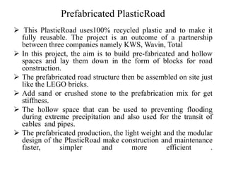 Prefabricated PlasticRoad
 This PlasticRoad uses100% recycled plastic and to make it
fully reusable. The project is an outcome of a partnership
between three companies namely KWS, Wavin, Total
 In this project, the aim is to build pre-fabricated and hollow
spaces and lay them down in the form of blocks for road
construction.
 The prefabricated road structure then be assembled on site just
like the LEGO bricks.
 Add sand or crushed stone to the prefabrication mix for get
stiffness.
 The hollow space that can be used to preventing flooding
during extreme precipitation and also used for the transit of
cables and pipes.
 The prefabricated production, the light weight and the modular
design of the PlasticRoad make construction and maintenance
faster, simpler and more efficient .
 