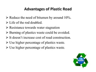 Advantages of Plastic Road
 Reduce the need of bitumen by around 10%.
 Life of the rod doubled.
 Resistance towards water stagnation
 Burning of plastics waste could be avoided.
 It doesn’t increase cost of road construction.
 Use higher percentage of plastics waste.
 Use higher percentage of plastics waste.
 