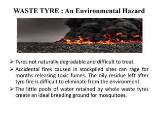 WASTE TYRE : An Environmental Hazard
 Tyres not naturally degradable and difficult to treat.
 Accidental fires caused in stockpiled sites can rage for
months releasing toxic fumes. The oily residue left after
tyre fire is difficult to eliminate from the environment.
 The little pools of water retained by whole waste tyres
create an ideal breeding ground for mosquitoes.
 