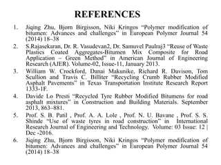 REFERENCES
1. Jiqing Zhu, Bjorn Birgisson, Niki Kringos “Polymer modification of
bitumen: Advances and challenges” in European Polymer Journal 54
(2014) 18–38
2. S.Rajasekaran, Dr. R. Vasudevan2, Dr. Samuvel Paulraj3 “Reuse of Waste
Plastics Coated Aggregates-Bitumen Mix Composite for Road
Application – Green Method” in American Journal of Engineering
Research (AJER). Volume-02, Issue-11, January 2013.
3. William W. Crockford, Danai Makunike, Richard R. Davison, Tom
Scullion and Travis C. Billiter “Recycling Crumb Rubber Modified
Asphalt Pavements” in Texas Transportation Institute Research Report
1333-1F.
4. Davide Lo Presti “Recycled Tyre Rubber Modified Bitumens for road
asphalt mixtures” in Construction and Building Materials. September
2013, 863–881.
5. Prof. S. B. Patil , Prof. A. A. Lole , Prof. N. U. Bavane , Prof. S. S.
Shinde “Use of waste tyres in road construction” in International
Research Journal of Engineering and Technology. Volume: 03 Issue: 12 |
Dec -2016.
6. Jiqing Zhu, Bjorn Birgisson, Niki Kringos “Polymer modification of
bitumen: Advances and challenges” in European Polymer Journal 54
(2014) 18–38
 