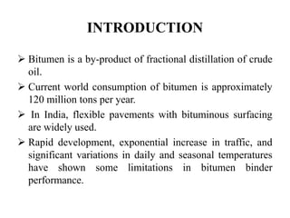 INTRODUCTION
 Bitumen is a by-product of fractional distillation of crude
oil.
 Current world consumption of bitumen is approximately
120 million tons per year.
 In India, flexible pavements with bituminous surfacing
are widely used.
 Rapid development, exponential increase in traffic, and
significant variations in daily and seasonal temperatures
have shown some limitations in bitumen binder
performance.
 