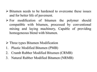  Bitumen needs to be hardened to overcome these issues
and for better life of pavement.
 For modification of bitumen the polymer should
compatible with bitumen, processed by conventional
mixing and laying machinery, Capable of providing
homogeneous blend with bitumen.
 Three types Bitumen Modification
1. Plastic Modified Bitumen (PMB)
2. Crumb Rubber Modified Bitumen (CRMB)
3. Natural Rubber Modified Bitumen (NRMB)
 