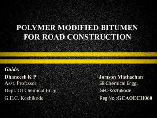 POLYMER MODIFIED BITUMEN
FOR ROAD CONSTRUCTION
Guide:
Dhaneesh K P Jomson Mathachan
Asst. Professor S8-Chemical Engg.
Dept. Of Chemical Engg GEC-Kozhikode
G.E.C. Kozhikode Reg No :GCAOECH060
 