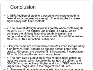 Conclusion
 1. SBR Addition of steel to a concrete will improve both its
flexural and compressive strength. The strengths increase
significantly with fiber content.
 2. The flexural strength increases greatly when containing 3-
10 wt.% SBR. The optimal use of SBR is 5 wt.%, which
achieves the highest flexural strength. However, the
compressive strength may decrease with the addition arrives
10 wt.%, a 16% reduction is observed.
 3.Polymer films are observed in concretes when incorporating
5 or 10 wt.% SBR, and act as bridges across pores and
cracks. Moreover, the polymer films in concrete incorporating
10 wt.% SBR are thicker and more coherent.
 4. The pore size distribution curves of specimens exhibit at
least two peaks, which locate in the ranges of 5-20 nm and
50-1000 nm, respectively. Higher addition of SBR leads to a
larger peak magnitude in the range of 50-1000 nm.
 