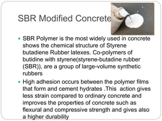 SBR Modified Concrete
 SBR Polymer is the most widely used in concrete
shows the chemical structure of Styrene
butadiene Rubber latexes. Co-polymers of
butidine with styrene(styrene-butadine rubber
(SBR)), are a group of large-volume synthetic
rubbers
 High adhesion occurs between the polymer films
that form and cement hydrates .This action gives
less strain compared to ordinary concrete and
improves the properties of concrete such as
flexural and compressive strength and gives also
a higher durability
 