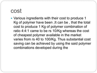 cost
 Various ingredients with their cost to produce 1
Kg of polymer have been ,It can be , that the total
cost to produce 1 Kg of polymer combination of
ratio 4:4:1 came to be rs 10/Kg whereas the cost
of cheapest polymer available in the market
varies from rs 40 to 100/Kg. Thus substantial cost
saving can be achieved by using the said polymer
combinations developed during the
 