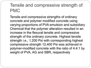 Tensile and compressive strength of
PMC
Tensile and compressive strengths of ordinary
concrete and polymer modified concrete using
varying proportions of PVA emulsion and subsidiary
Chemical that the polymer alteration resulted in an
increase in the flexural tensile and compressive
strength of the ordinary concrete. Highest tensile
strength i.e., 1,200 Psi with corresponding highest
compressive strength 12,400 Psi was achieved in
polymer-modified concrete with the ratio of 4:4:1 by
weight of PVA, AG and SBR, respectively
 