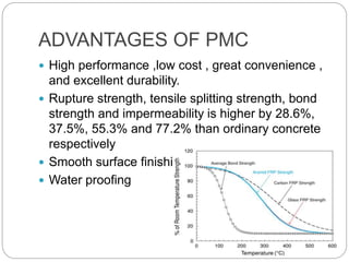 ADVANTAGES OF PMC
 High performance ,low cost , great convenience ,
and excellent durability.
 Rupture strength, tensile splitting strength, bond
strength and impermeability is higher by 28.6%,
37.5%, 55.3% and 77.2% than ordinary concrete
respectively
 Smooth surface finishing.
 Water proofing
 