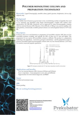 POLYMER MONOLITHIC COLUMN AND
                    PREPARATION TECHNOLOGY
Keywords: Liquid Chromatography, monolithic column, peptide separation, bioinformatics, lab-on-a-chip,
diagnostic array

Background
The Achilles heel of bottom-up proteomics is the overwhelming number of peptides that need
to be separated and identified using liquid chromatography coupled with tandem mass
spectrometry (LC-MS/MS). Sensitivity can be improved by using chromatography columns
with low internal diameter (ID). Because of the difficulty in filling a very narrow capillary tube
with particles, commercially available packed columns are technologically limited to 0.075 mm
ID.

Description
In theory, there is no such limitation to preparation of monolithic columns. Still, there are few
monolithic products available, and typically the ID’s of these are 0.1 mm and higher. The
preparation of very narrow ID monolithic columns is difficult. The product is a preparation
technology (the ingredients - monomers, porogens and initiator - and the preparation setup) of
polymer monolithic liquid chromatography column with very low internal diameter (0.03 mm)
for sensitive nanoscale peptide separations.




                    Figure BPI chromatogram of peptides from CSF tryptic digest using polymeric monolith and trap-column


Applications and benefits
- Very low internal diameter (ID is between 0,05mm and 0,02mm)
- Easy to reproduce – lower preparation costs, time and difficulty
- Opportunities for both clinical diagnostic and R&D

Status
Verified and tested prototype

IPR
Patent pending

We are seeking licensing partners.
 