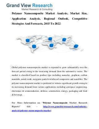 Polymer Nanocomposite Market Analysis, Market Size,
Application Analysis, Regional Outlook, Competitive
Strategies And Forecasts, 2015 To 2022
Global polymer nanocomposite market is expected to grow substantially over the
forecast period owing to the increasing demand from the automotive sector. The
market is classified based on product type including nanoclay, graphene, carbon
nanotube, metal oxide, inorganic particle reinforced composites and nanofiber. The
polymer nanocomposite market is predicted to witness significant growth owing to
its increasing demand from various applications including aerospace engineering,
electronics & semiconductors, defense, construction, energy, packaging and food
& beverage.
For More Information on "Polymer Nanocomposite Market Research
Reports" visit - http://www.grandviewresearch.com/industry-
analysis/polymer-nanocomposite-market
 