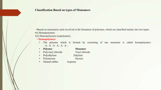 Classification Based on types of Monomers
•Based on monomeric units involved in the formation of polymers, which are classified mainly into two types.
•(i) Homopolymers
•(ii) Heteropolymers (copolymers)
• Homopolymers
• The polymer which is formed by consisting of one monomer is called homopolymers:
A A A A A A
• Polymer Monomer
• Polyvinyl chloride Vinyl chloride
• Polyethylene Ethylene
• Polystyrene Styrene
• Natural rubber Isoprene
 
