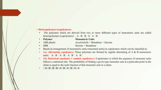 • Heteropolymers (copolymers)
• The polymers which are derived from two or more different types of monomeric units are called
heteropolymers (copolymers): A B B A A B
• Polymer Monomeric Units
• ABS plastic Acrylonitrile + Butadiene + Styrene
• SBR Styrene + Butadiene
• Based on arrangement of monomeric units (structural units) in copolymers which can be classified as
• (a) Alternating copolymers: These polymers are formed by regular alternating of A & B monomeric
units: A B A B A B A B
• (b) Statistical copolymer ( random copolymer): Copolymers in which the sequence of monomer units
follows a statistical rule. The probability of finding a given type monomer unit at a particular point in the
chain is equal to the mole fraction of that monomer unit in a chain:
• A B B B A B A B A A
 