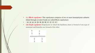 • (c) Block copolymer: The copolymers comprise of two or more homopolymer subunits
linked through covalent bonds are called Block copolymers:
• A A A A B B B B C C C C
• (d) Graft copolymer: Copolymer in which the backbone chain is formed of one type of
monomer and branches are formed of the other.
 