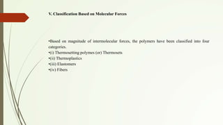 V. Classification Based on Molecular Forces
•Based on magnitude of intermolecular forces, the polymers have been classified into four
categories.
•(i) Thermosetting polymes (or) Thermosets
•(ii) Thermoplastics
•(iii) Elastomers
•(iv) Fibers
 