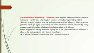 •(i) Thermosetting polymers (or) Thermosets: These polymers undergo permanent change on
heating i.e. once they have solidified, they cannot be softened during moulding process.
•They are generally prepared from low molecular mass semifluid substances. When heated the
polymers which get highly cross linked (or) three dimensional network structure by strong
covalent bonds to form hard infusible and insoluble products in all solvents.
•These polymers are having permanent rigidity due to the cross links held the molecules in
place so that heating does not allow them to move freely.
•E.g: Bakelite, Melamine Formaldehyde resin, Ureaformaldehyde etc.,
 