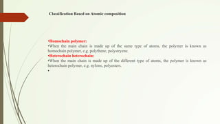 Classification Based on Atomic composition
•Homochain polymer:
•When the main chain is made up of the same type of atoms, the polymer is known as
homochain polymer, e.g. polythene, polystryene.
•Heterochain heterochain:
•When the main chain is made up of the different type of atoms, the polymer is known as
heterochain polymer, e.g. nylons, polyesters.
•
 
