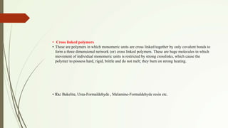 • Cross linked polymers
• These are polymers in which monomeric units are cross linked together by only covalent bonds to
form a three dimensional network (or) cross linked polymers. These are huge molecules in which
movement of individual monomeric units is restricted by strong crosslinks, which cause the
polymer to possess hard, rigid, brittle and do not melt; they burn on strong heating.
• Ex: Bakelite, Urea-Formaldehyde , Melamine-Formaldehyde resin etc.
 