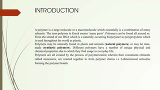 INTRODUCTION
A polymer is a large molecule or a macromolecule which essentially is a combination of many
subunits. The term polymer in Greek means ‘many parts’. Polymers can be found all around us.
From the strand of our DNA which is a naturally occurring biopolymer to polypropylene which
is used throughout the world as plastic.
Polymers may be naturally found in plants and animals (natural polymers) or may be man-
made (synthetic polymers). Different polymers have a number of unique physical and
chemical properties due to which they find usage in everyday life.
Polymers are all created by the process of polymerization wherein their constituent elements
called monomers, are reacted together to form polymer chains i.e 3-dimensional networks
forming the polymer bonds.
 