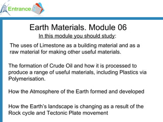 Earth Materials. Module 06 In this module you should study : The uses of Limestone as a building material and as a raw material for making other useful materials. The formation of Crude Oil and how it is processed to produce a range of useful materials, including Plastics via Polymerisation. How the Atmosphere of the Earth formed and developed How the Earth’s landscape is changing as a result of the Rock cycle and Tectonic Plate movement 