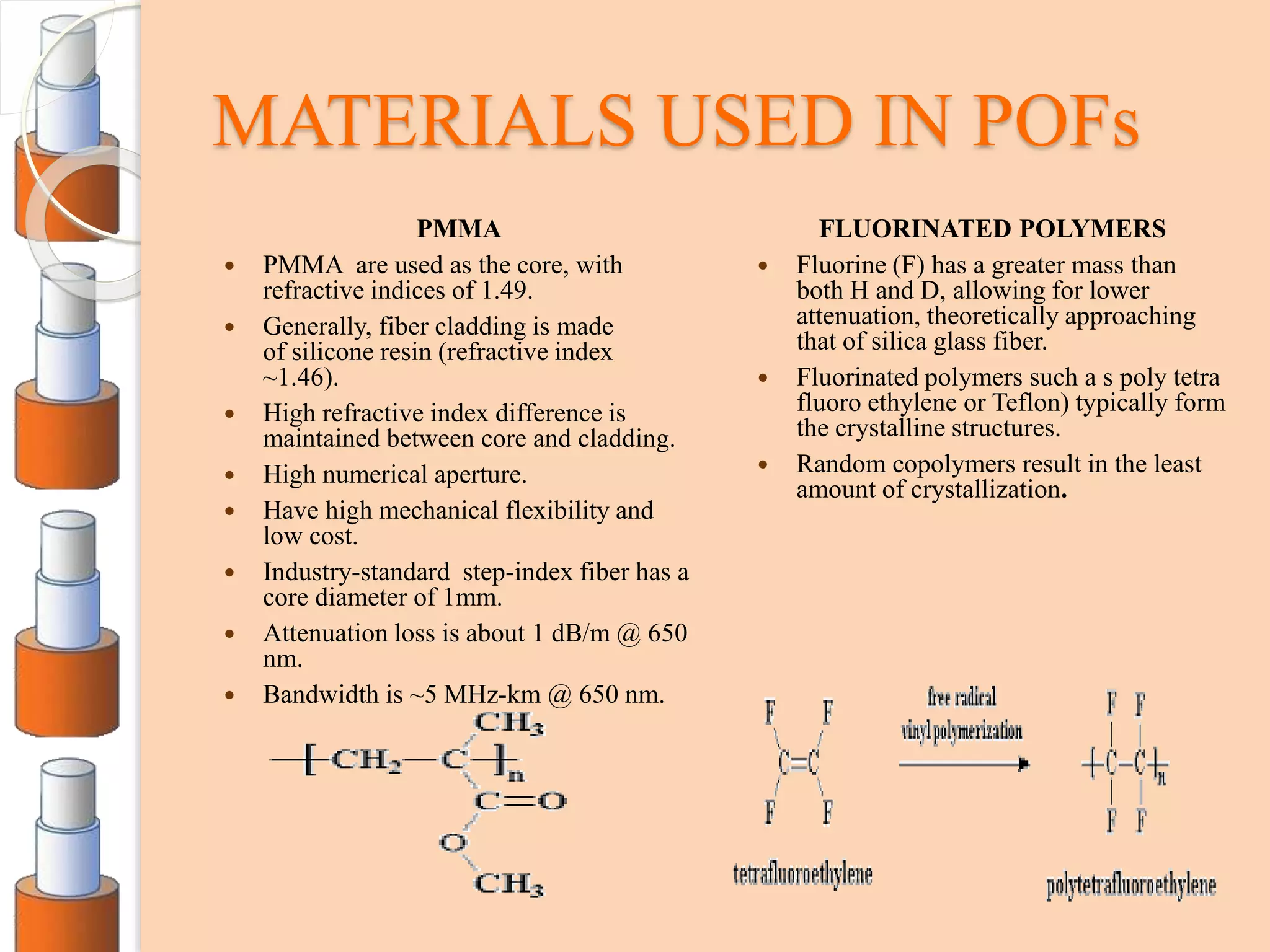 MATERIALS USED IN POFs
PMMA
 PMMA are used as the core, with
refractive indices of 1.49.
 Generally, fiber cladding is made
of silicone resin (refractive index
~1.46).
 High refractive index difference is
maintained between core and cladding.
 High numerical aperture.
 Have high mechanical flexibility and
low cost.
 Industry-standard step-index fiber has a
core diameter of 1mm.
 Attenuation loss is about 1 dB/m @ 650
nm.
 Bandwidth is ~5 MHz-km @ 650 nm.
FLUORINATED POLYMERS
 Fluorine (F) has a greater mass than
both H and D, allowing for lower
attenuation, theoretically approaching
that of silica glass fiber.
 Fluorinated polymers such a s poly tetra
fluoro ethylene or Teflon) typically form
the crystalline structures.
 Random copolymers result in the least
amount of crystallization.
 