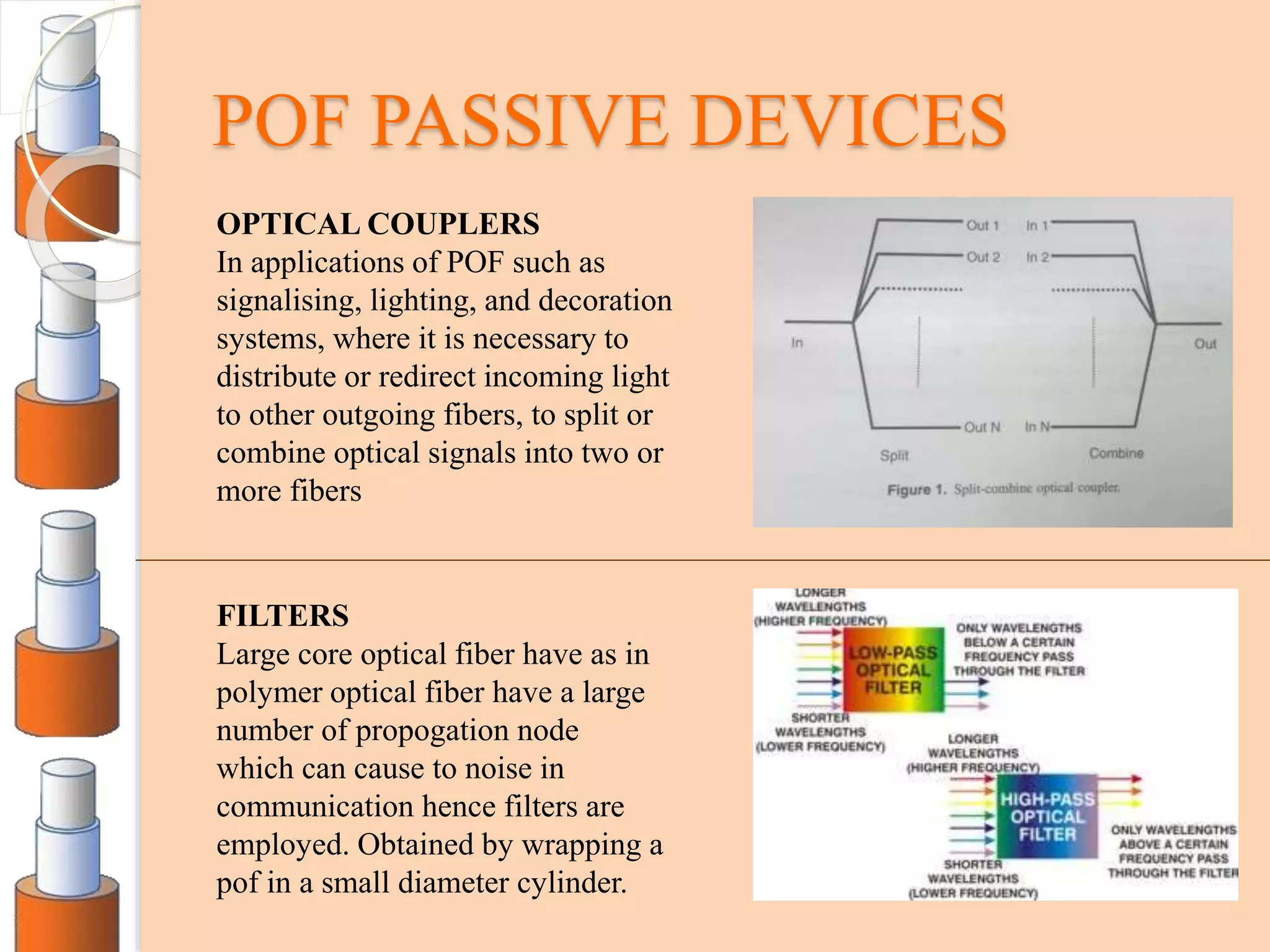 POF PASSIVE DEVICES
OPTICAL COUPLERS
In applications of POF such as
signalising, lighting, and decoration
systems, where it is necessary to
distribute or redirect incoming light
to other outgoing fibers, to split or
combine optical signals into two or
more fibers
FILTERS
Large core optical fiber have as in
polymer optical fiber have a large
number of propogation node
which can cause to noise in
communication hence filters are
employed. Obtained by wrapping a
pof in a small diameter cylinder.
 