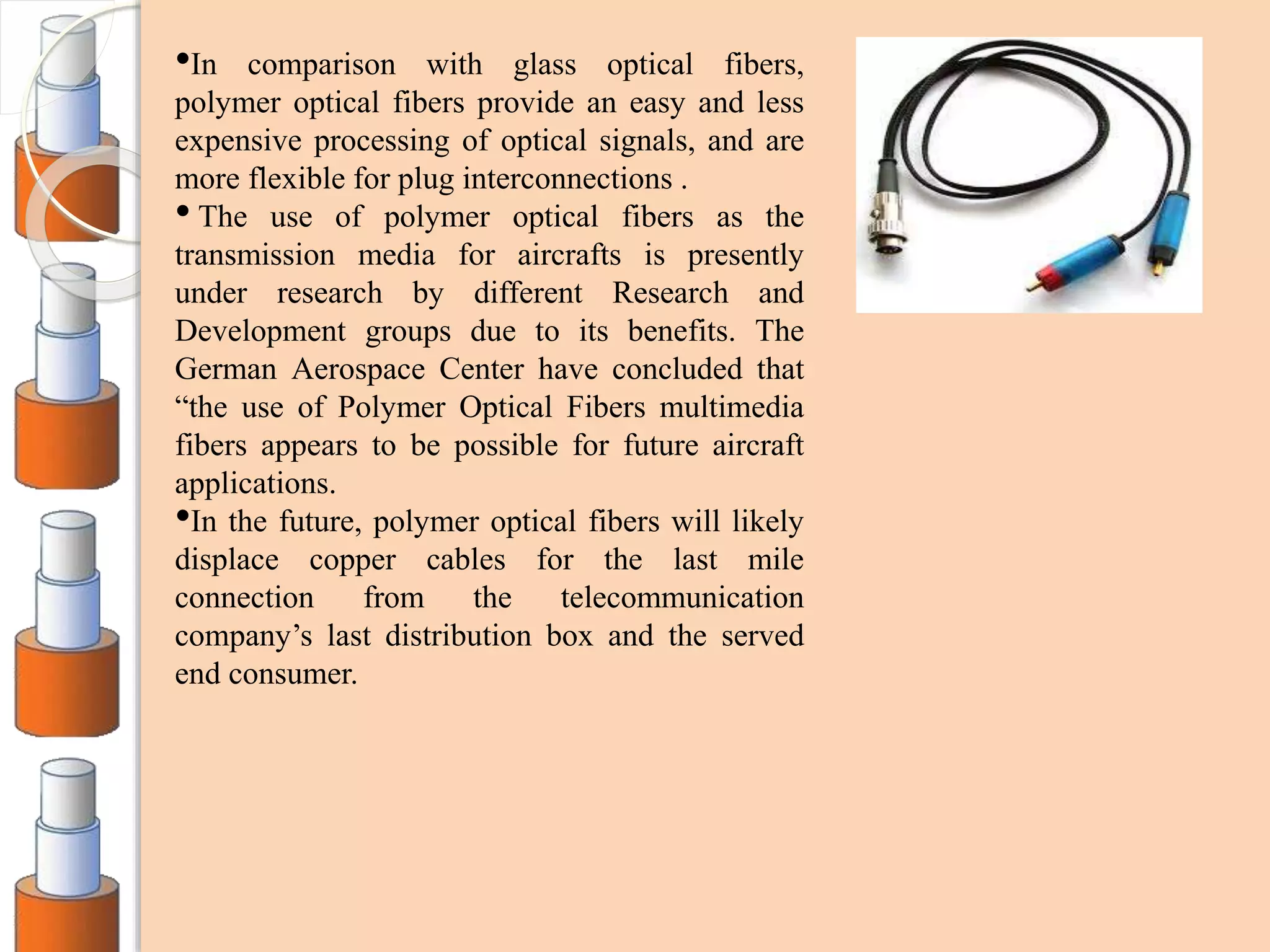•In comparison with glass optical fibers,
polymer optical fibers provide an easy and less
expensive processing of optical signals, and are
more flexible for plug interconnections .
• The use of polymer optical fibers as the
transmission media for aircrafts is presently
under research by different Research and
Development groups due to its benefits. The
German Aerospace Center have concluded that
“the use of Polymer Optical Fibers multimedia
fibers appears to be possible for future aircraft
applications.
•In the future, polymer optical fibers will likely
displace copper cables for the last mile
connection from the telecommunication
company’s last distribution box and the served
end consumer.
 
