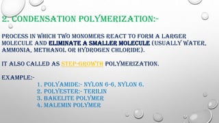 2. CONDENSATION POLYMERIZATION:-
PROCESS IN WHICH TWO MONOMERS REACT TO FORM A LARGER
MOLECULE AND ELIMINATE A SMALLER MOLECULE (USUALLY WATER,
AMMONIA, METHANOL OR HYDROGEN CHLORIDE).
IT ALSO CALLED AS STEP-GROWTH POLYMERIZATION.
EXAMPLE:-
1. POLYAMIDE:- NYLON 6-6, NYLON 6.
2. POLYESTER:- TERILIN
3. BAKELITE POLYMER
4. MALEMIN POLYMER
 