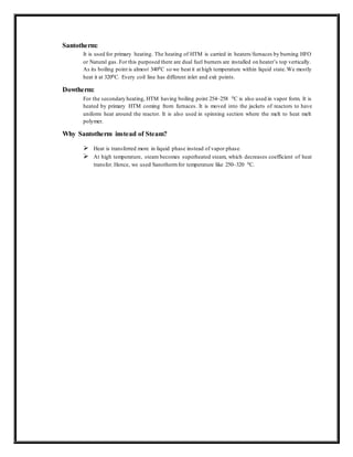Santotherm:
It is used for primary heating. The heating of HTM is carried in heaters/furnaces by burning HFO
or Natural gas. For this purposed there are dual fuel burners are installed on heater’s top vertically.
As its boiling point is almost 3400C so we heat it at high temperature within liquid state.We mostly
heat it at 3200C. Every coil line has different inlet and exit points.
Dowtherm:
For the secondary heating, HTM having boiling point 254~258 0C is also used in vapor form. It is
heated by primary HTM coming from furnaces. It is moved into the jackets of reactors to have
uniform heat around the reactor. It is also used in spinning section where the melt to heat melt
polymer.
Why Santotherm instead of Steam?
 Heat is transferred more in liquid phase instead of vapor phase.
 At high temperature, steam becomes superheated steam, which decreases coefficient of heat
transfer. Hence, we used Sanothermfor temperature like 250~320 0C.
 
