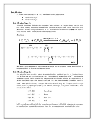 Esterification:
It Consists of two reactors (ES-1 & ES-2) in series and divided in two stages.
1. Esterification Stage-1
2. Esterification Stage-2
Esterification Stage-1:
Paste from Paste tank is transferred into reactor ES-1. ES-1 reactor in CSTR type of reactor, here two kinds
of HTM are used like Santotherm and Dowtherm. Sanotherm is present within coils in the reactor, while
Dowtherm is installed in the jacket of reactor. In ES-1 the temperature is maintained to 2500Cwith 400mbar
gauge pressure. In ES-1 esterification is completed upto 91-93%.
Reaction:
2 𝐶2𝐻6𝑂2 + 𝐶8𝐻6𝑂4
𝐻𝑒𝑎𝑡/𝑃𝑟𝑒𝑠𝑠𝑢𝑟𝑒
→ 𝐶12𝐻14𝑂6 + 2 𝐻2𝑂
Here water vapors along with the unreacted MEG is brought into the distillation column where the both of
them are separated on the basis of their boiling points.
Esterification Stage-2:
ES-2 is installed at the top ofES-1 reactor. So, product from ES-1 transferred into ES-2 by Centrifugal Pump.
ES-2 is also CSTR type of reactor (same as ES-1). The temperature is maintained to 2600C, and pressure is
showing to 120mbar (gauge pressure). But this pressure is not controlled manually, it is vapor pressure of
EG and water vapors. Same HTM is used in ES-2 as in ES-1. Here the esterification is completed upto 97%.
In ES-2 TDO (Titanium dioxide) is added as delustrant in the form slurry. It is added with respect to wight
of final product of polymer process (PET) with different percentages. More percent weight of TDO mean
more dull color of fiber.
0.01% TDO = Super Bright
0.03% TDO = Bright
0.30% TDO = Semi Dull
0.50% TDO = Dull
In IFL mostly Bright and Semi Dull fiber is manufactured. Unreacted MEG (SEG) and produced watervapors
are transferred into same distillation column, where they are separated on the basis their boiling point.
 