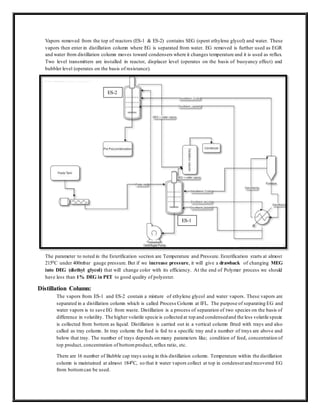 Vapors removed from the top of reactors (ES-1 & ES-2) contains SEG (spent ethylene glycol) and water. These
vapors then enter in distillation column where EG is separated from water. EG removed is further used as EGR
and water from distillation column moves toward condensers where it changes temperature and it is used as reflux.
Two level transmitters are installed in reactor, displacer level (operates on the basis of buoyancy effect) and
bubbler level (operates on the basis of resistance).
The parameter to noted in the Esterification section are Temperature and Pressure. Esterification starts at almost
2150C under 400mbar gauge pressure. But if we increase pressure, it will give a drawback of changing MEG
into DEG (diethyl glycol) that will change color with its efficiency. At the end of Polymer process we should
have less than 1% DEG in PET to good quality of polyester.
Distillation Column:
The vapors from ES-1 and ES-2 contain a mixture of ethylene glycol and water vapors. These vapors are
separated in a distillation column which is called Process Column at IFL. The purpose of separating EG and
water vapors is to save EG from waste. Distillation is a process of separation of two species on the basis of
difference in volatility. The higher volatile specie is collected at top and condensedand the less volatile specie
is collected from bottom as liquid. Distillation is carried out in a vertical column fitted with trays and also
called as tray column. In tray column the feed is fed to a specific tray and a number of trays are above and
below that tray. The number of trays depends on many parameters like; condition of feed, concentration of
top product, concentration of bottomproduct, reflux ratio, etc.
There are 16 number of Bubble cap trays using in this distillation column. Temperature within the distillation
column is maintained at almost 1840C, so that it water vapors collect at top in condenserand recovered EG
from bottomcan be used.
ES-2
ES-1
 