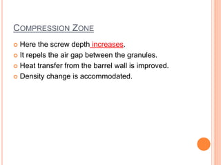 COMPRESSION ZONE 
 Here the screw depth increases. 
 It repels the air gap between the granules. 
 Heat transfer from the barrel wall is improved. 
 Density change is accommodated. 
 