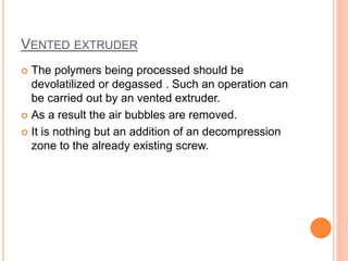 VENTED EXTRUDER 
 The polymers being processed should be 
devolatilized or degassed . Such an operation can 
be carried out by an vented extruder. 
 As a result the air bubbles are removed. 
 It is nothing but an addition of an decompression 
zone to the already existing screw. 
 