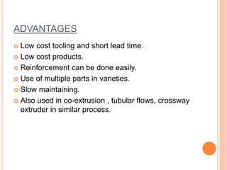 ADVANTAGES 
 Low cost tooling and short lead time. 
 Low cost products. 
 Reinforcement can be done easily. 
 Use of multiple parts in varieties. 
 Slow maintaining. 
 Also used in co-extrusion , tubular flows, crossway 
extruder in similar process. 
 