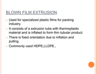 BLOWN FILM EXTRUSION 
 Used for specialized plastic films for packing 
industry. 
 It consists of a extrusion tube with thermoplastic 
material and is inflated to form thin tubular product. 
 There is fixed orientation due to inflation and 
pulling. 
 Commonly used HDPE,LLDPE., 
 