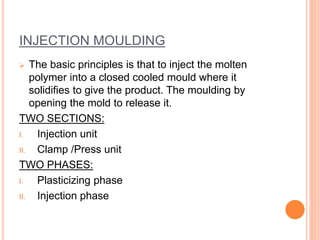 INJECTION MOULDING 
 The basic principles is that to inject the molten 
polymer into a closed cooled mould where it 
solidifies to give the product. The moulding by 
opening the mold to release it. 
TWO SECTIONS: 
I. Injection unit 
II. Clamp /Press unit 
TWO PHASES: 
I. Plasticizing phase 
II. Injection phase 
 
