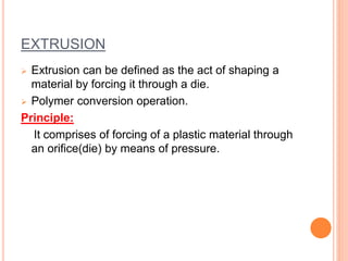 EXTRUSION 
 Extrusion can be defined as the act of shaping a 
material by forcing it through a die. 
 Polymer conversion operation. 
Principle: 
It comprises of forcing of a plastic material through 
an orifice(die) by means of pressure. 
 