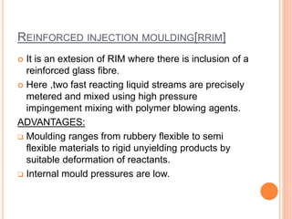 REINFORCED INJECTION MOULDING[RRIM] 
 It is an extesion of RIM where there is inclusion of a 
reinforced glass fibre. 
 Here ,two fast reacting liquid streams are precisely 
metered and mixed using high pressure 
impingement mixing with polymer blowing agents. 
ADVANTAGES: 
 Moulding ranges from rubbery flexible to semi 
flexible materials to rigid unyielding products by 
suitable deformation of reactants. 
 Internal mould pressures are low. 
 