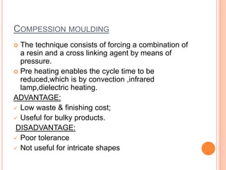 COMPESSION MOULDING 
 The technique consists of forcing a combination of 
a resin and a cross linking agent by means of 
pressure. 
 Pre heating enables the cycle time to be 
reduced,which is by convection ,infrared 
lamp,dielectric heating. 
ADVANTAGE: 
 Low waste & finishing cost; 
 Useful for bulky products. 
DISADVANTAGE: 
 Poor tolerance 
 Not useful for intricate shapes 
 