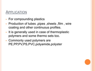 APPLICATION 
 For compounding plastics 
 Production of tubes ,pipes ,sheets ,film , wire 
coating and other continuous profiles. 
 It is generally used in case of thermoplastic 
polymers and some thermo sets too. 
 Commonly used polymers are 
PE,PP,PV,PS,PVC,polyamide,polyster 
 