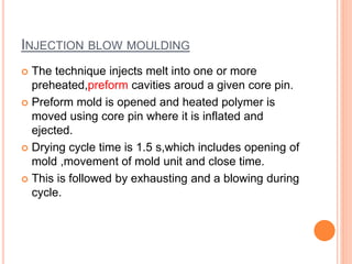 INJECTION BLOW MOULDING 
 The technique injects melt into one or more 
preheated,preform cavities aroud a given core pin. 
 Preform mold is opened and heated polymer is 
moved using core pin where it is inflated and 
ejected. 
 Drying cycle time is 1.5 s,which includes opening of 
mold ,movement of mold unit and close time. 
 This is followed by exhausting and a blowing during 
cycle. 
 