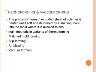 THERMOFORMING & VACCUMFORMING 
 The preform in form of extruded sheet of polymer is 
heated untill soft and deformed by a shaping force 
into the mold where it is allowed to cool. 
4 main methods in variants of thermoforming 
 Matched mold forming 
 Slip forming 
 Air blowing 
 Vaccum forming. 
 