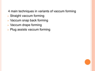 4 main techniques in variants of vaccum forming 
 Straight vaccum forming 
 Vaccum snap back forming 
 Vaccum drape forming 
 Plug assists vaccum forming 
 